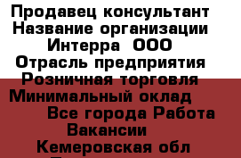 Продавец-консультант › Название организации ­ Интерра, ООО › Отрасль предприятия ­ Розничная торговля › Минимальный оклад ­ 22 000 - Все города Работа » Вакансии   . Кемеровская обл.,Прокопьевск г.